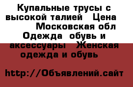 Купальные трусы с высокой талией › Цена ­ 1 000 - Московская обл. Одежда, обувь и аксессуары » Женская одежда и обувь   